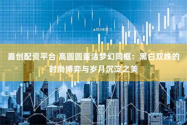 嘉创配资平台 高圆圆董洁梦幻同框：黑白双姝的时尚博弈与岁月沉淀之美