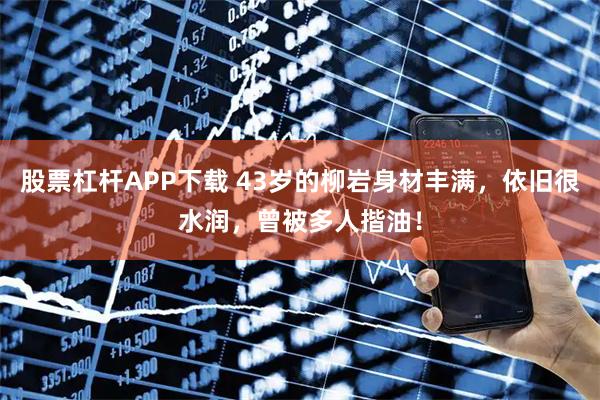 股票杠杆APP下载 43岁的柳岩身材丰满，依旧很水润，曾被多人揩油！