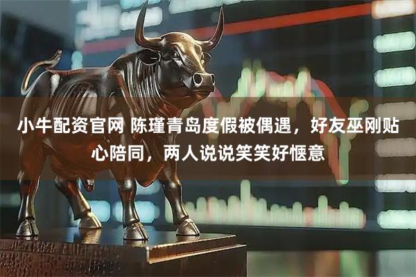小牛配资官网 陈瑾青岛度假被偶遇，好友巫刚贴心陪同，两人说说笑笑好惬意