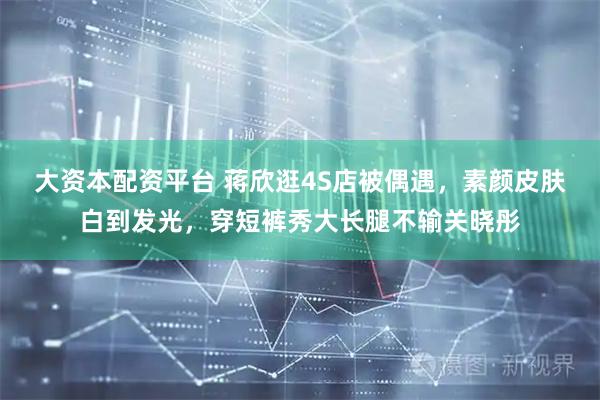 大资本配资平台 蒋欣逛4S店被偶遇，素颜皮肤白到发光，穿短裤秀大长腿不输关晓彤
