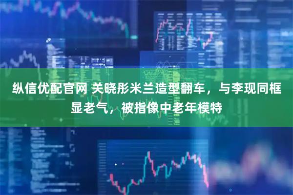 纵信优配官网 关晓彤米兰造型翻车，与李现同框显老气，被指像中老年模特