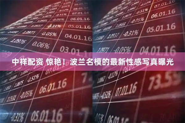 中祥配资 惊艳！波兰名模的最新性感写真曝光