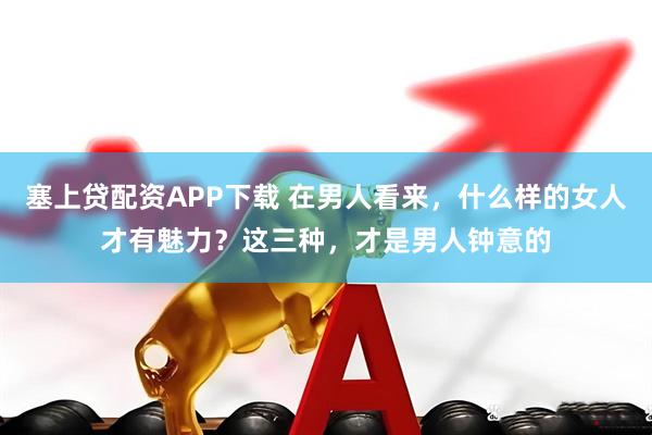 塞上贷配资APP下载 在男人看来，什么样的女人才有魅力？这三种，才是男人钟意的