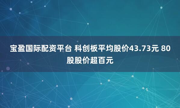 宝盈国际配资平台 科创板平均股价43.73元 80股股价超百元