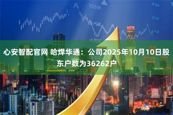 心安智配官网 哈焊华通：公司2025年10月10日股东户数为36262户