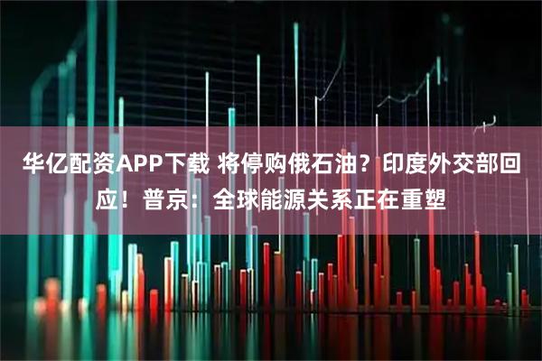 华亿配资APP下载 将停购俄石油？印度外交部回应！普京：全球能源关系正在重塑