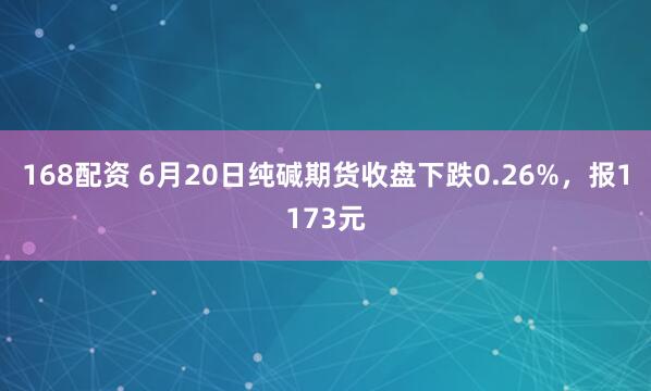 168配资 6月20日纯碱期货收盘下跌0.26%，报1173元