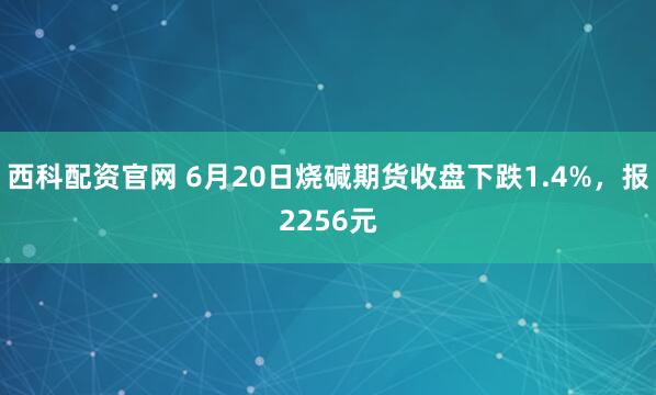 西科配资官网 6月20日烧碱期货收盘下跌1.4%，报2256元