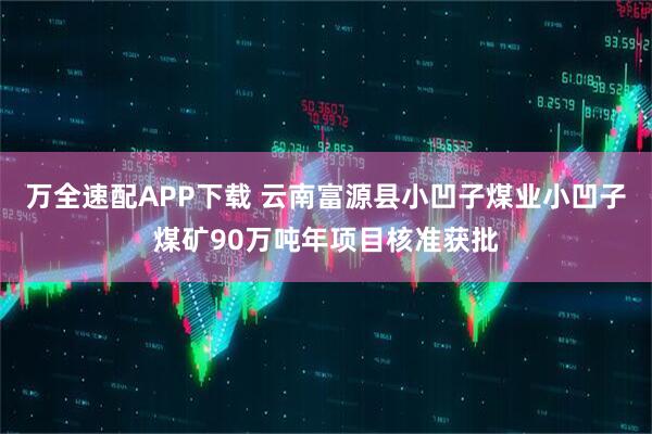 万全速配APP下载 云南富源县小凹子煤业小凹子煤矿90万吨年项目核准获批