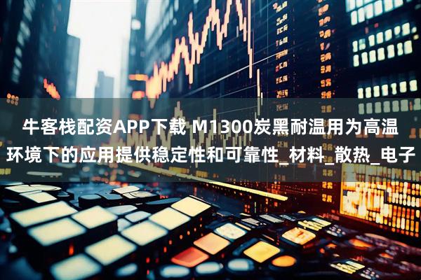 牛客栈配资APP下载 M1300炭黑耐温用为高温环境下的应用提供稳定性和可靠性_材料_散热_电子
