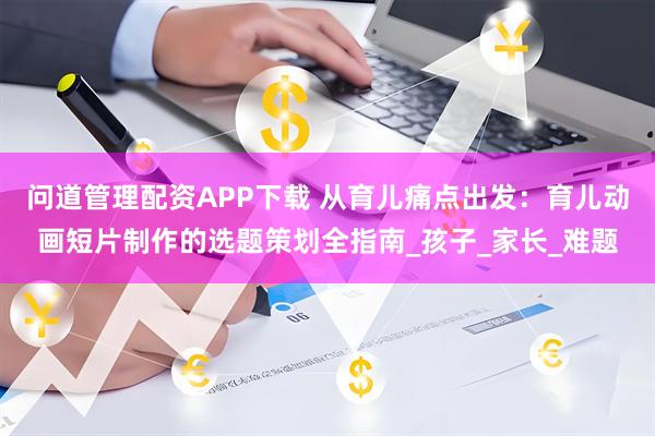 问道管理配资APP下载 从育儿痛点出发：育儿动画短片制作的选题策划全指南_孩子_家长_难题