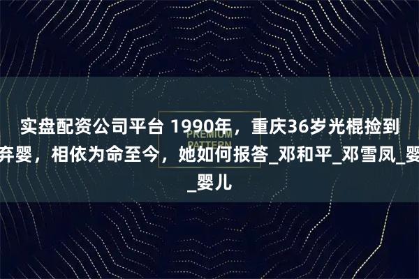 实盘配资公司平台 1990年，重庆36岁光棍捡到女弃婴，相依为命至今，她如何报答_邓和平_邓雪凤_婴儿