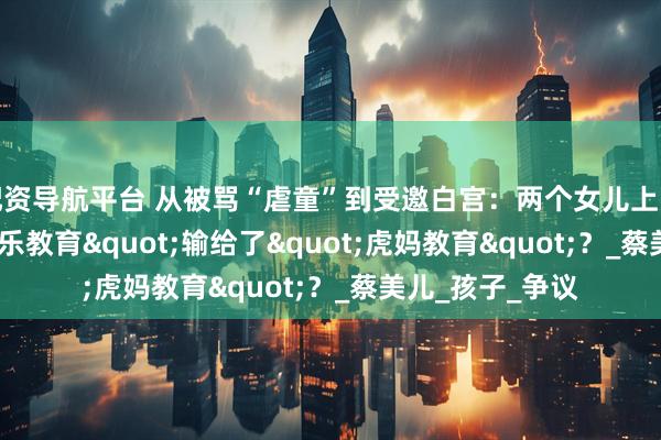 配资导航平台 从被骂“虐童”到受邀白宫：两个女儿上哈佛，&quot;快乐教育&quot;输给了&quot;虎妈教育&quot;？_蔡美儿_孩子_争议