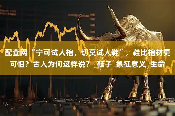 配查网 “宁可试人棺，切莫试人鞋”，鞋比棺材更可怕？古人为何这样说？_鞋子_象征意义_生命