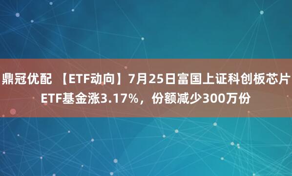 鼎冠优配 【ETF动向】7月25日富国上证科创板芯片ETF基金涨3.17%，份额减少300万份