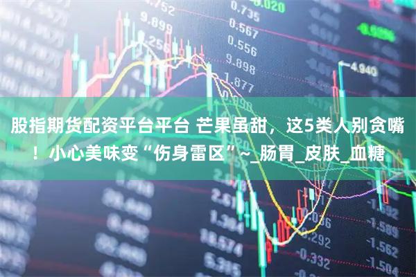 股指期货配资平台平台 芒果虽甜，这5类人别贪嘴！小心美味变“伤身雷区”~_肠胃_皮肤_血糖