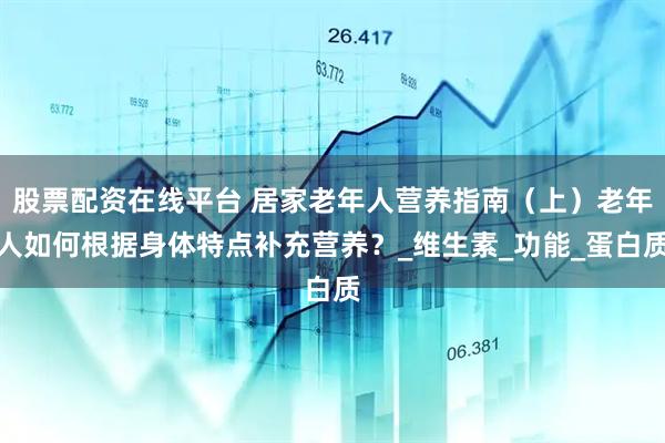 股票配资在线平台 居家老年人营养指南（上）老年人如何根据身体特点补充营养？_维生素_功能_蛋白质