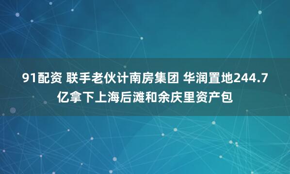 91配资 联手老伙计南房集团 华润置地244.7亿拿下上海后滩和余庆里资产包