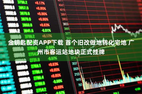 金钥匙配资APP下载 首个旧改做地转化宅地 广州市客运站地块正式挂牌