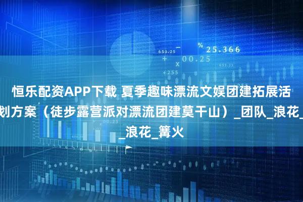 恒乐配资APP下载 夏季趣味漂流文娱团建拓展活动策划方案（徒步露营派对漂流团建莫干山）_团队_浪花_篝火