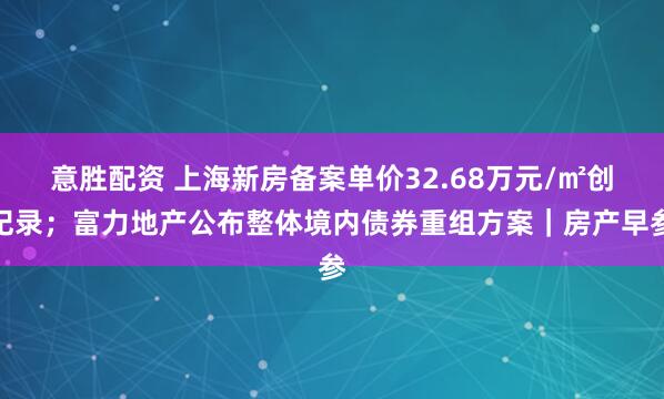 意胜配资 上海新房备案单价32.68万元/㎡创纪录；富力地产公布整体境内债券重组方案｜房产早参