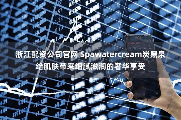 浙江配资公司官网 Spawatercream炭黑泉给肌肤带来细腻滋润的奢华享受