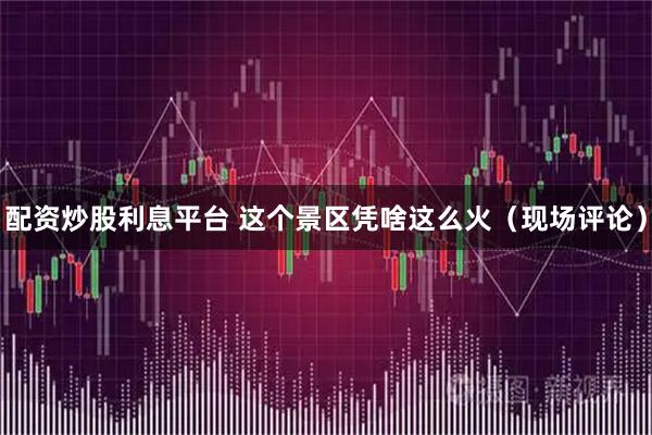 配资炒股利息平台 这个景区凭啥这么火(现场评论)