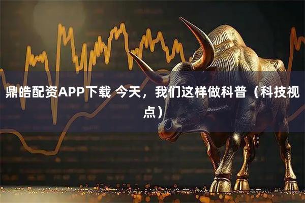 鼎皓配资APP下载 今天，我们这样做科普（科技视点）