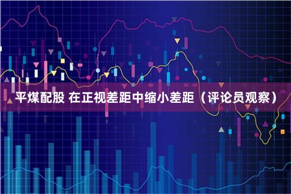 平煤配股 在正视差距中缩小差距(评论员观察)