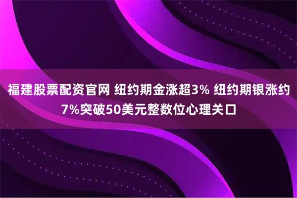 福建股票配资官网 纽约期金涨超3% 纽约期银涨约7%突破50美元整数位心理关口