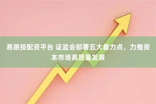 易跟投配资平台 证监会部署五大着力点,力推资本市场高质量发展
