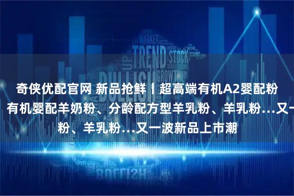 奇侠优配官网 新品抢鲜丨超高端有机A2婴配粉、高端婴配粉、有机婴配羊奶粉、分龄配方型羊乳粉、羊乳粉…又一波新品上市潮