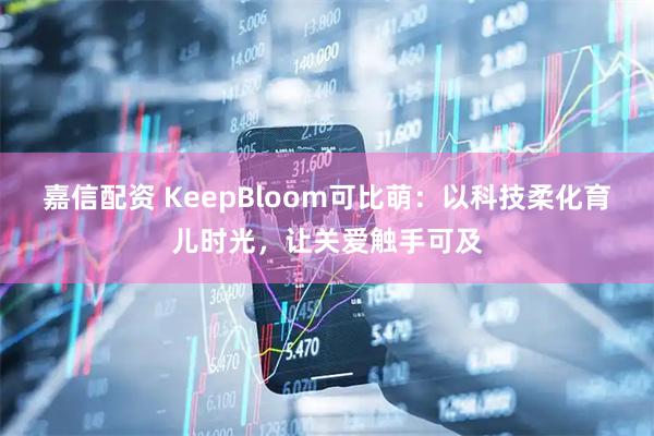 嘉信配资 KeepBloom可比萌:以科技柔化育儿时光,让关爱触手可及