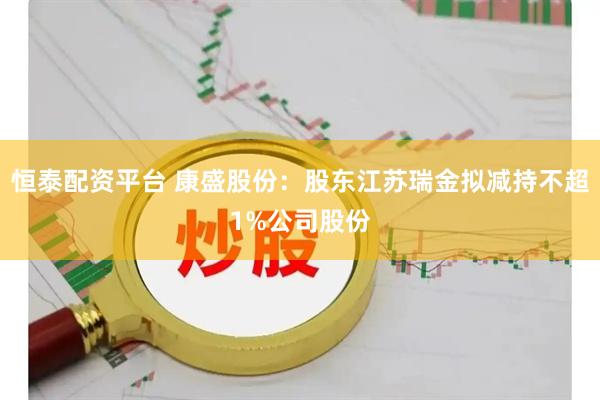 恒泰配资平台 康盛股份：股东江苏瑞金拟减持不超1%公司股份