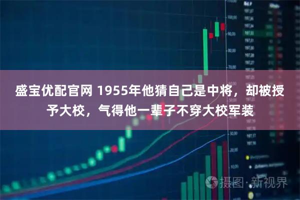 盛宝优配官网 1955年他猜自己是中将，却被授予大校，气得他一辈子不穿大校军装