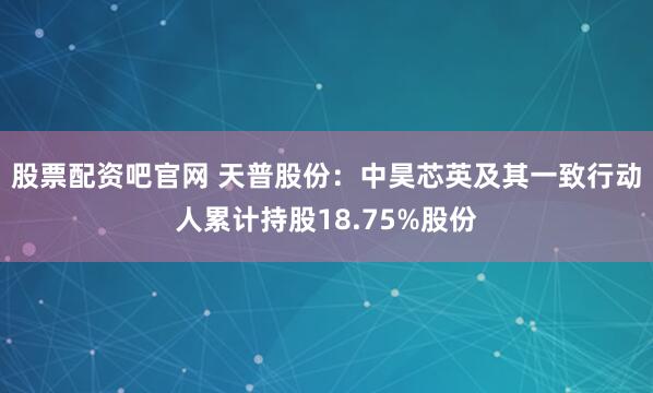 股票配资吧官网 天普股份：中昊芯英及其一致行动人累计持股18.75%股份