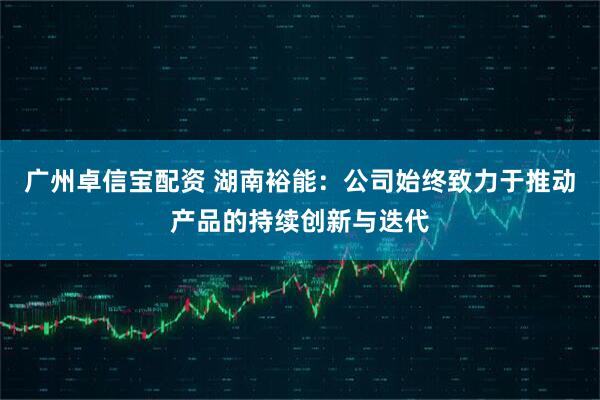 广州卓信宝配资 湖南裕能：公司始终致力于推动产品的持续创新与迭代