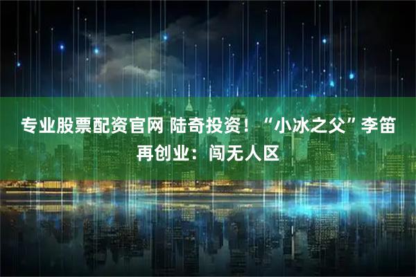 专业股票配资官网 陆奇投资！“小冰之父”李笛再创业：闯无人区