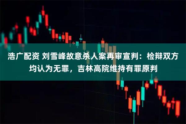浩广配资 刘雪峰故意杀人案再审宣判：检辩双方均认为无罪，吉林高院维持有罪原判