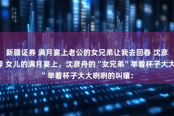 新疆证券 满月宴上老公的女兄弟让我去回春 沈彦舟苏念林清辞 女儿的满月宴上，沈彦舟的“女兄弟”举着杯子大大咧咧的叫嚷：