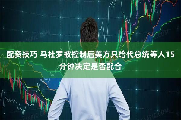 配资技巧 马杜罗被控制后美方只给代总统等人15分钟决定是否配合