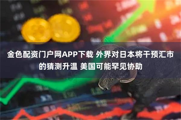 金色配资门户网APP下载 外界对日本将干预汇市的猜测升温 美国可能罕见协助