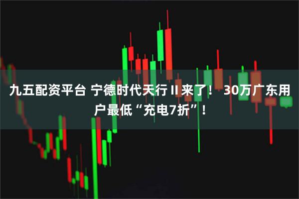 九五配资平台 宁德时代天行Ⅱ来了！ 30万广东用户最低“充电7折”！