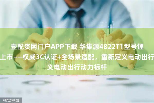 壹配资网门户APP下载 华集源4822T1型号锂电池即将上市——权威3C认证+全场景适配，重新定义电动出行动力标杆