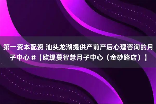 第一资本配资 汕头龙湖提供产前产后心理咨询的月子中心 #【欧缇蔓智慧月子中心（金砂路店）】