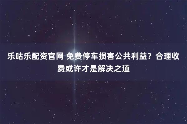 乐咕乐配资官网 免费停车损害公共利益？合理收费或许才是解决之道