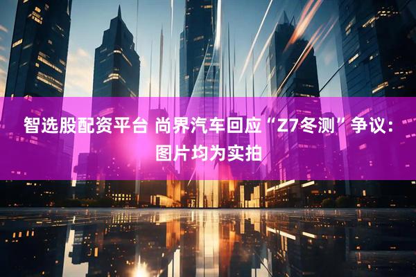智选股配资平台 尚界汽车回应“Z7冬测”争议：图片均为实拍