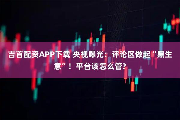吉首配资APP下载 央视曝光：评论区做起“黑生意”！平台该怎么管?
