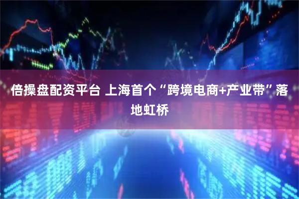 倍操盘配资平台 上海首个“跨境电商+产业带”落地虹桥