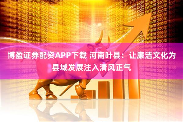 博盈证券配资APP下载 河南叶县：让廉洁文化为县域发展注入清风正气